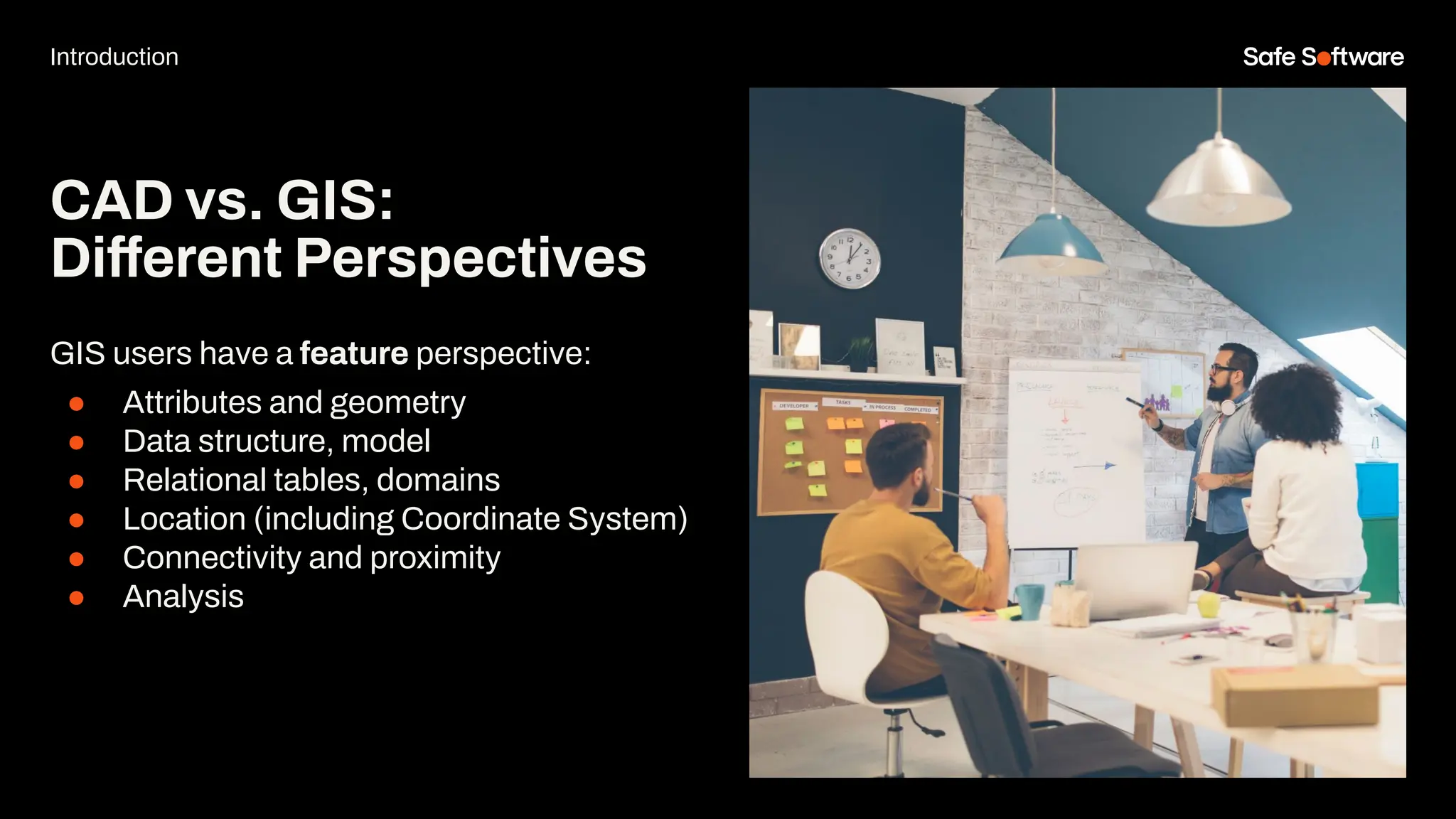 GIS users have a feature perspective:
● Attributes and geometry
● Data structure, model
● Relational tables, domains
● Location (including Coordinate System)
● Connectivity and proximity
● Analysis
CAD vs. GIS:
Different Perspectives
Introduction
 