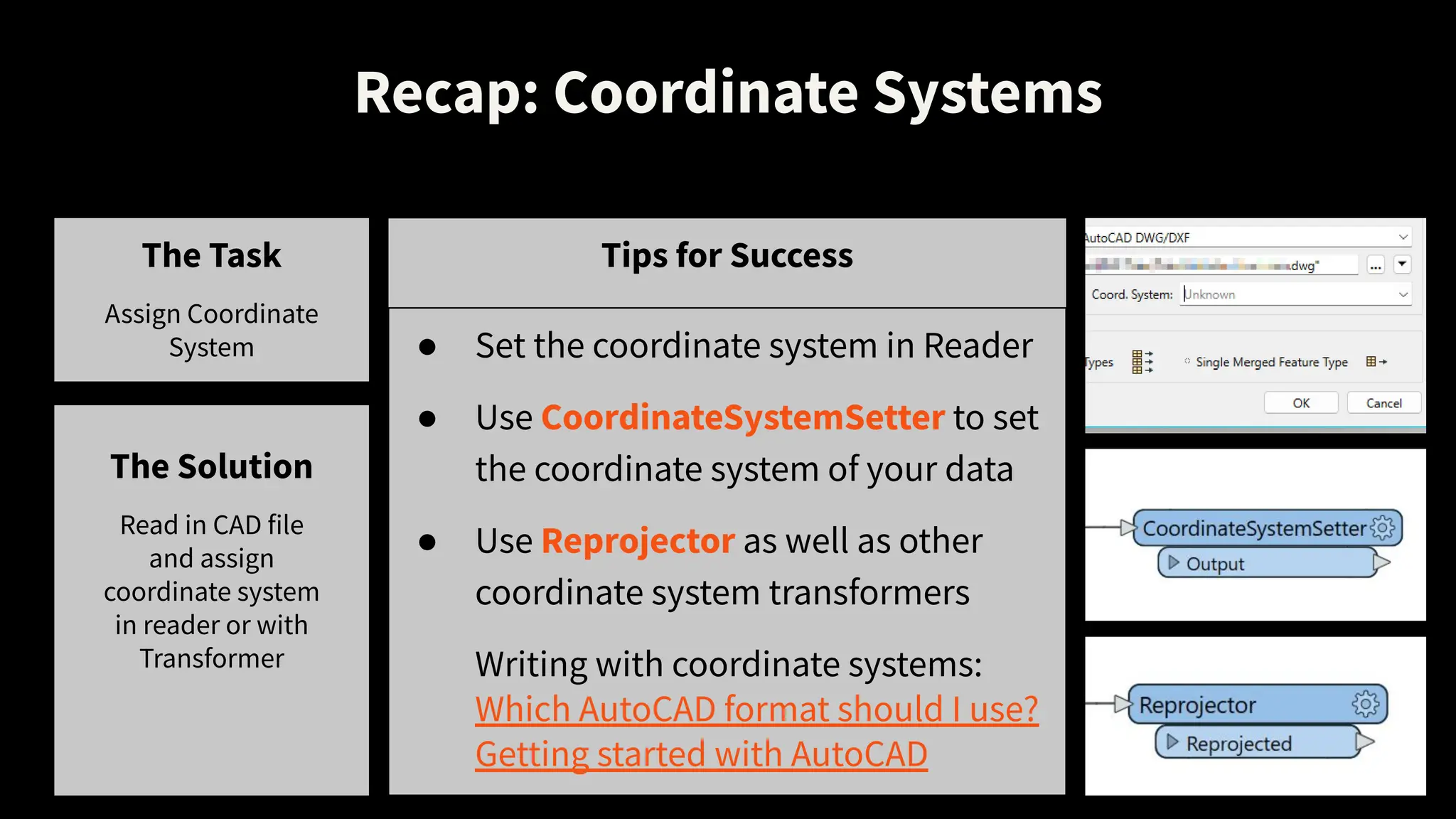Recap: Coordinate Systems
The Task
Assign Coordinate
System
Tips for Success
● Set the coordinate system in Reader
● Use CoordinateSystemSetter to set
the coordinate system of your data
● Use Reprojector as well as other
coordinate system transformers
Writing with coordinate systems:
Which AutoCAD format should I use?
Getting started with AutoCAD
The Solution
Read in CAD file
and assign
coordinate system
in reader or with
Transformer
 