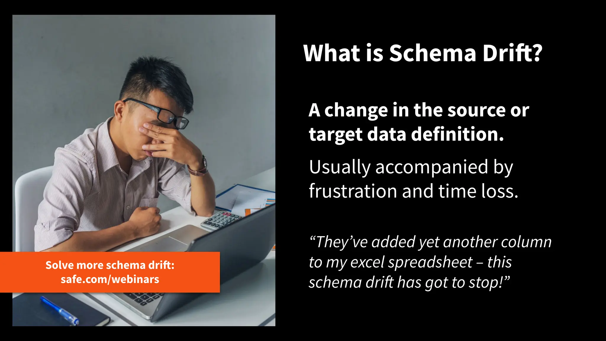 What is Schema Drift?
Solve more schema drift:
safe.com/webinars
A change in the source or
target data definition.
Usually accompanied by
frustration and time loss.
“Theyʼve added yet another column
to my excel spreadsheet – this
schema drift has got to stop!”
 
