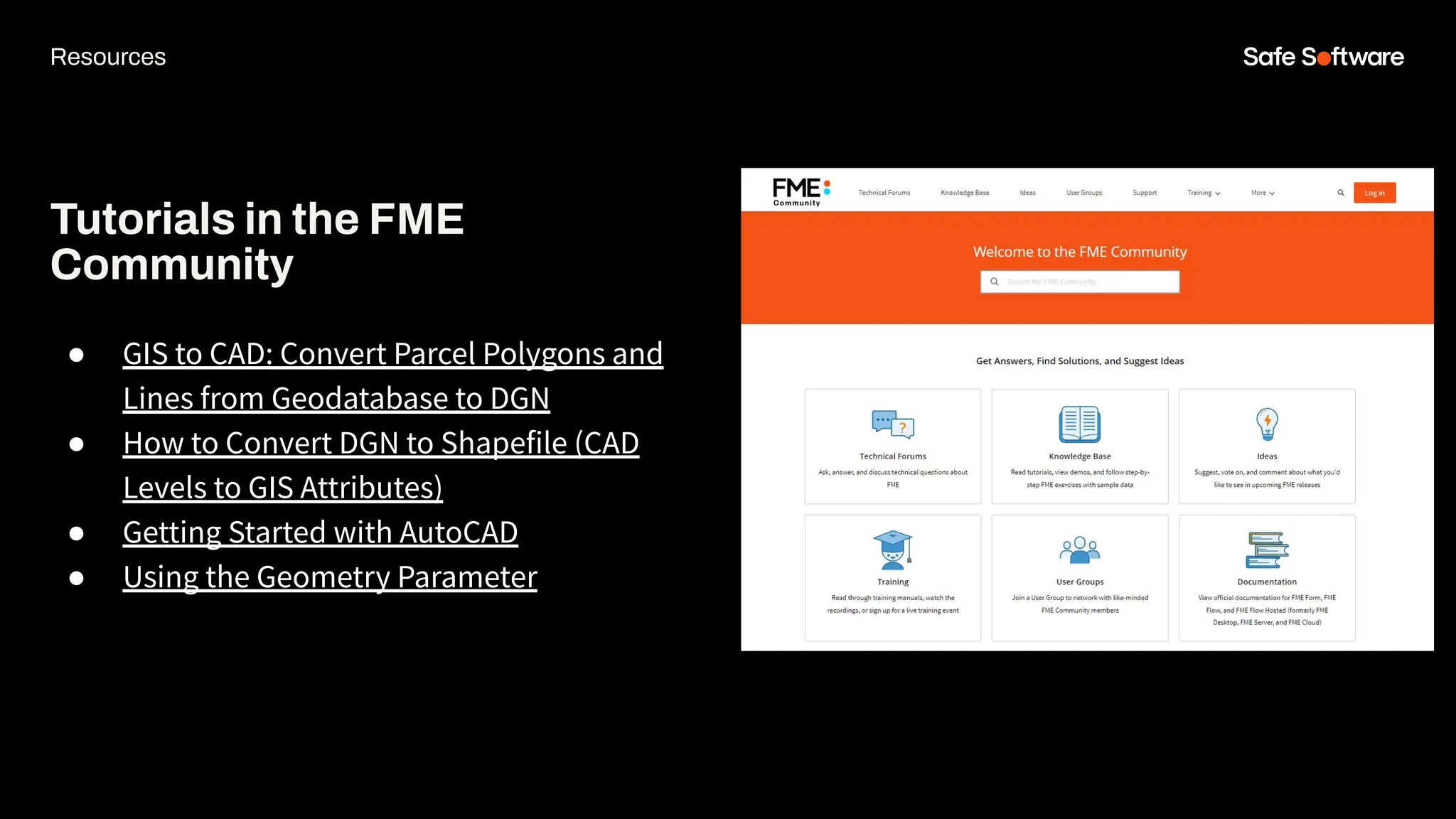 Tutorials in the FME
Community
● GIS to CAD: Convert Parcel Polygons and
Lines from Geodatabase to DGN
● How to Convert DGN to Shapefile (CAD
Levels to GIS Attributes)
● Getting Started with AutoCAD
● Using the Geometry Parameter
Resources
 
