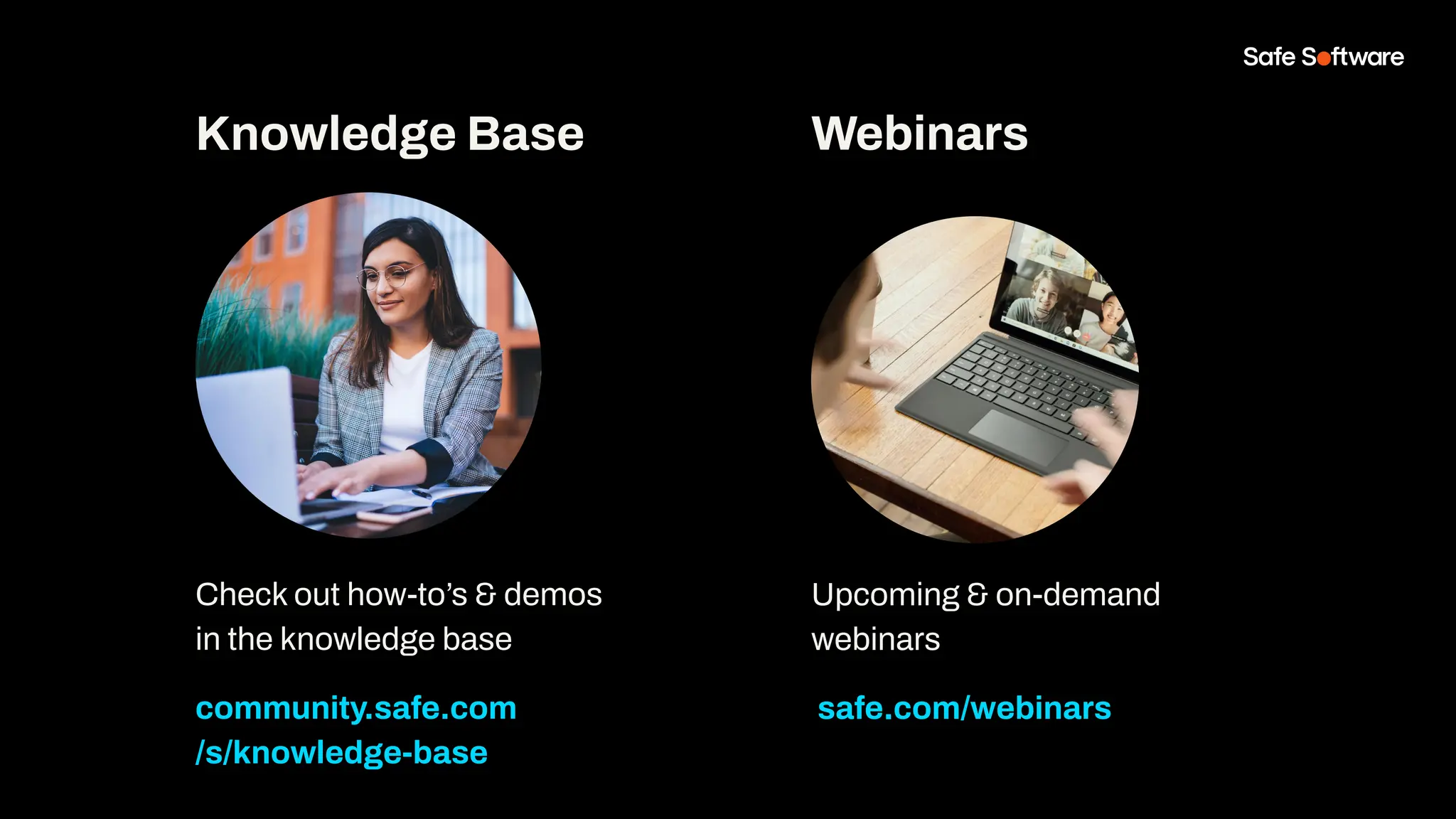Check out how-to’s & demos
in the knowledge base
community.safe.com
/s/knowledge-base
Knowledge Base Webinars
Upcoming & on-demand
webinars
safe.com/webinars
 