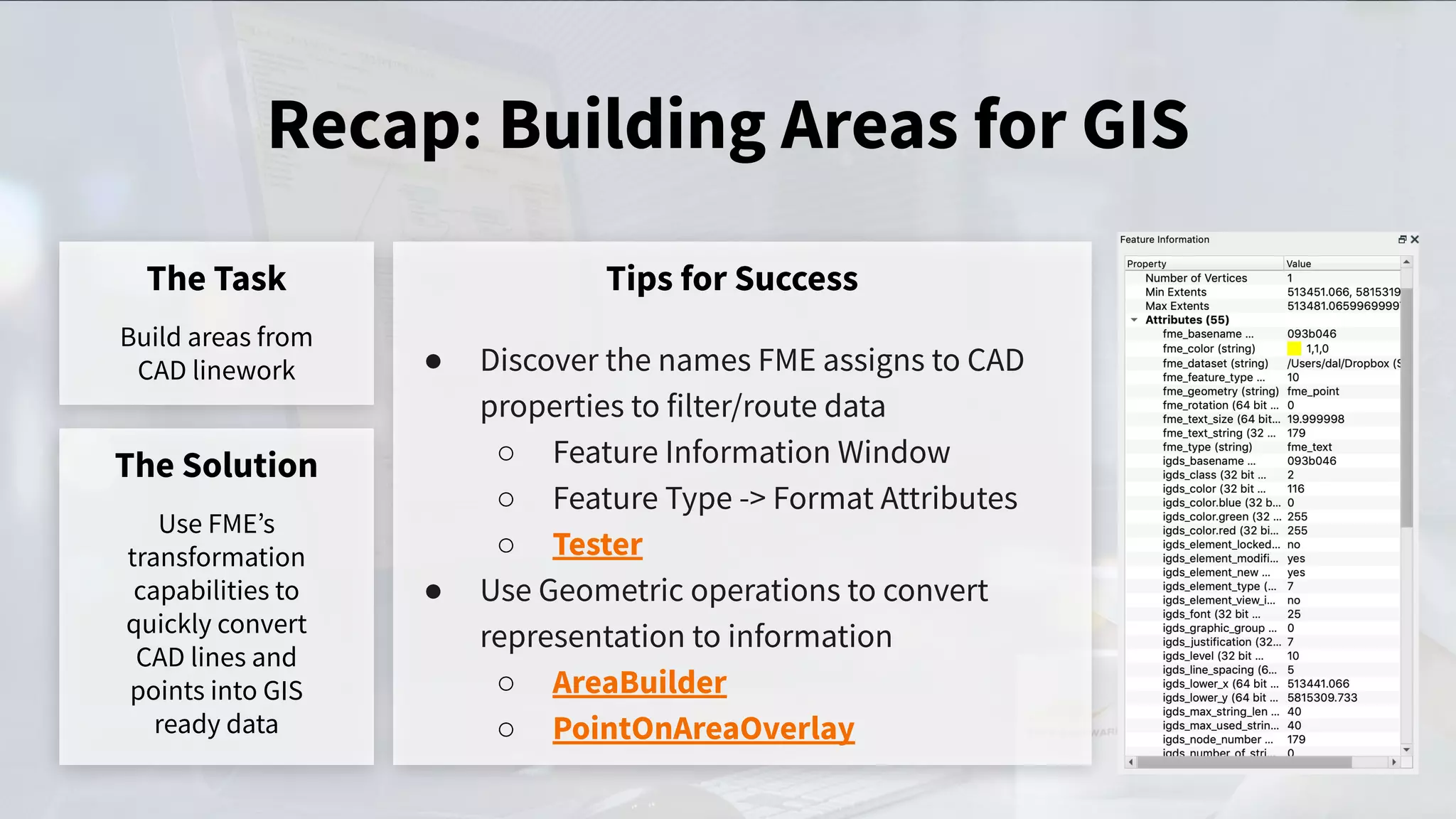 Recap: Building Areas for GIS
The Task
Build areas from
CAD linework
Tips for Success
● Discover the names FME assigns to CAD
properties to filter/route data
○ Feature Information Window
○ Feature Type -> Format Attributes
○ Tester
● Use Geometric operations to convert
representation to information
○ AreaBuilder
○ PointOnAreaOverlay
The Solution
Use FMEʼs
transformation
capabilities to
quickly convert
CAD lines and
points into GIS
ready data
 