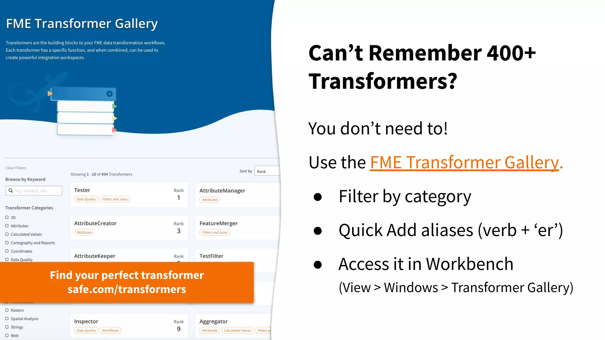 Canʼt Remember 400+
Transformers?
Find your perfect transformer
safe.com/transformers
You donʼt need to!
Use the FME Transformer Gallery.
● Filter by category
● Quick Add aliases (verb + ʻerʼ)
● Access it in Workbench
(View > Windows > Transformer Gallery)
 