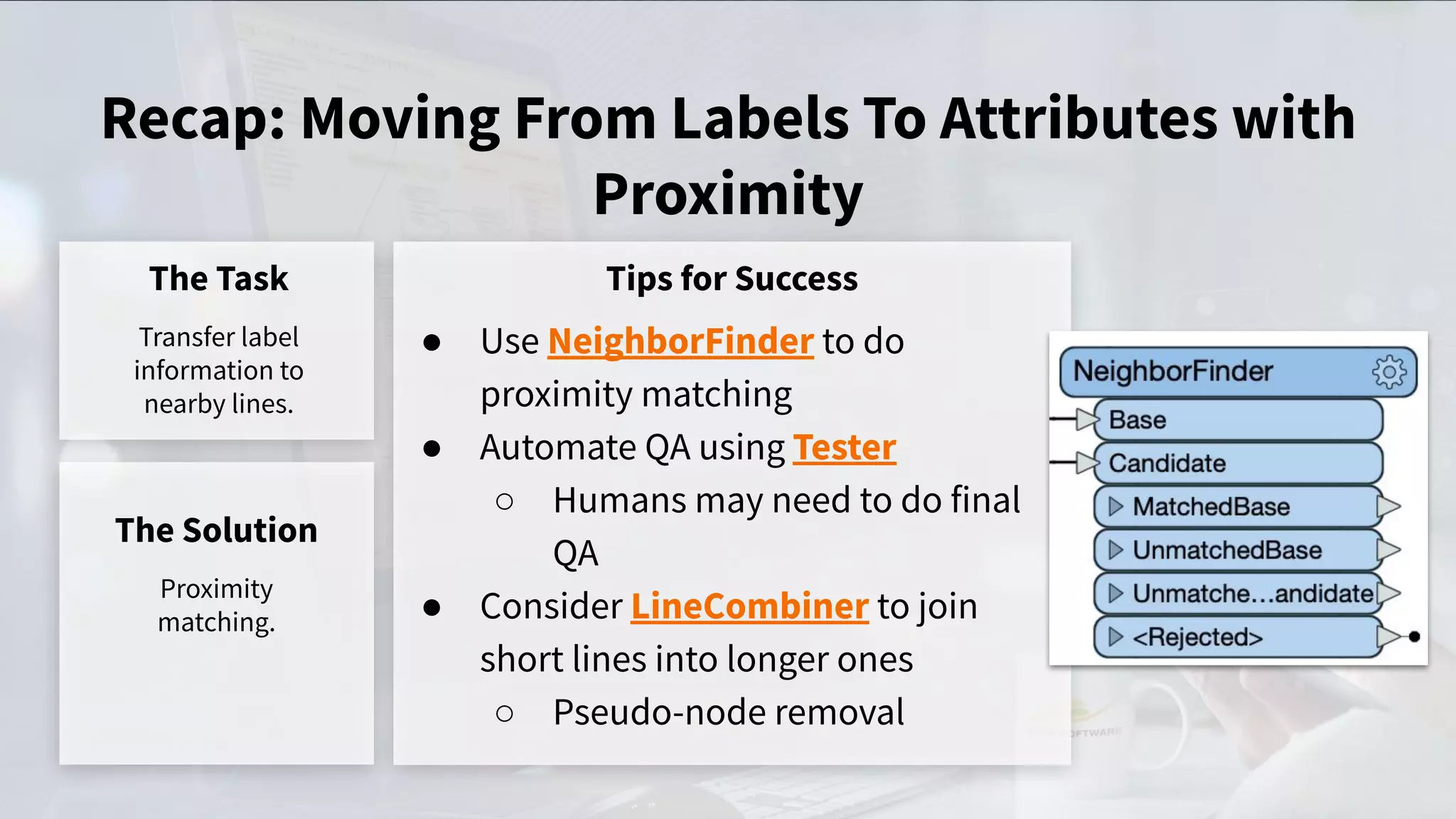 Recap: Moving From Labels To Attributes with
Proximity
The Task
Transfer label
information to
nearby lines.
Tips for Success
● Use NeighborFinder to do
proximity matching
● Automate QA using Tester
○ Humans may need to do final
QA
● Consider LineCombiner to join
short lines into longer ones
○ Pseudo-node removal
The Solution
Proximity
matching.
 