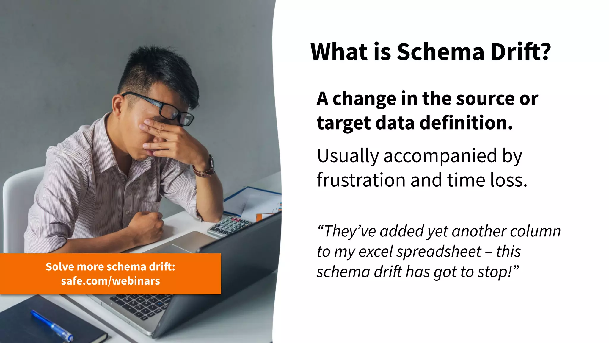 What is Schema Drift?
Solve more schema drift:
safe.com/webinars
A change in the source or
target data definition.
Usually accompanied by
frustration and time loss.
“Theyʼve added yet another column
to my excel spreadsheet – this
schema drift has got to stop!”
 