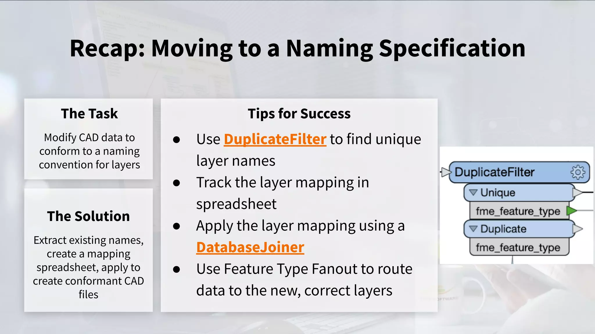 Recap: Moving to a Naming Specification
The Task
Modify CAD data to
conform to a naming
convention for layers
Tips for Success
● Use DuplicateFilter to find unique
layer names
● Track the layer mapping in
spreadsheet
● Apply the layer mapping using a
DatabaseJoiner
● Use Feature Type Fanout to route
data to the new, correct layers
The Solution
Extract existing names,
create a mapping
spreadsheet, apply to
create conformant CAD
files
 