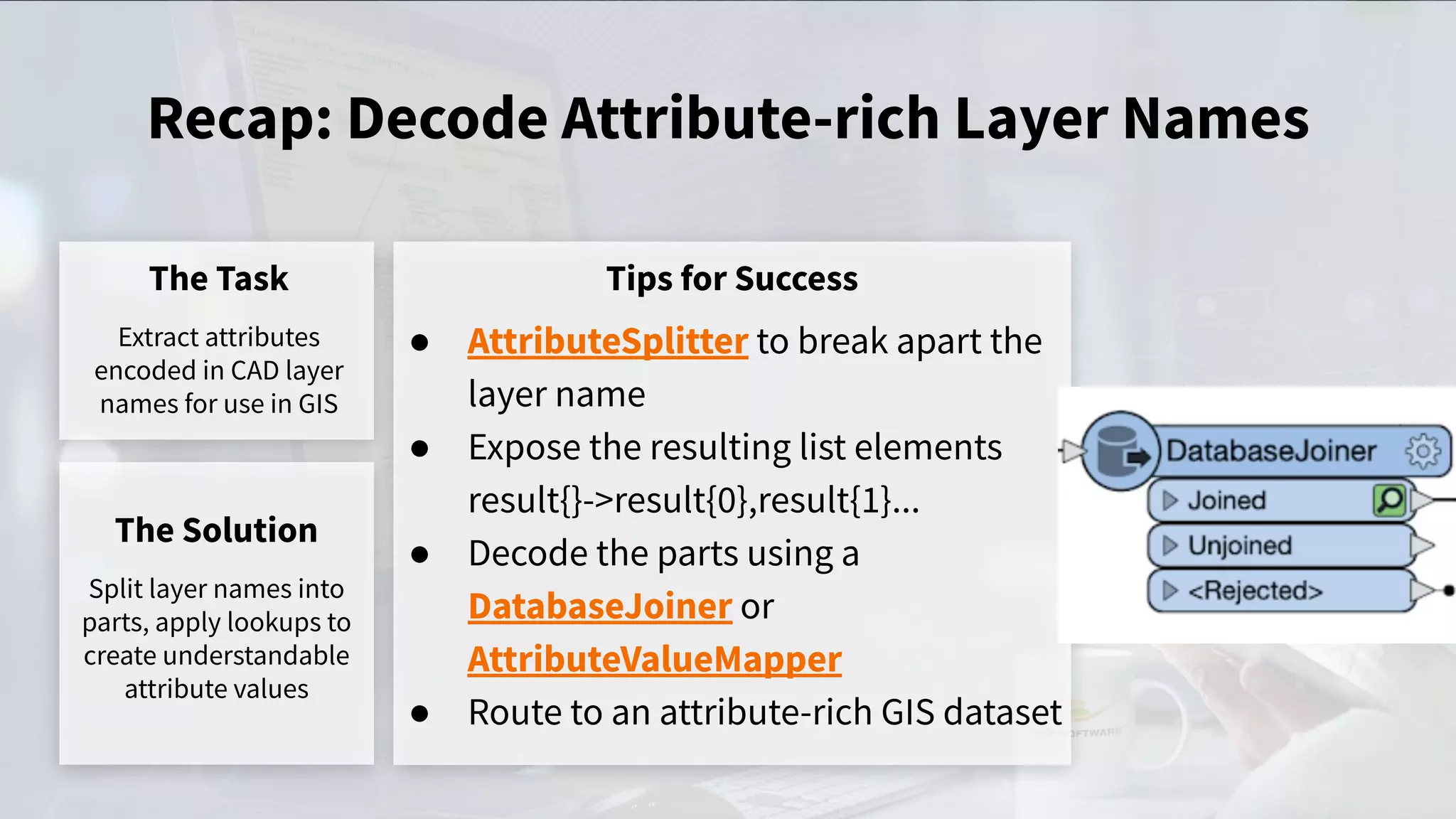 Recap: Decode Attribute-rich Layer Names
The Task
Extract attributes
encoded in CAD layer
names for use in GIS
Tips for Success
● AttributeSplitter to break apart the
layer name
● Expose the resulting list elements
result{}->result{0},result{1}...
● Decode the parts using a
DatabaseJoiner or
AttributeValueMapper
● Route to an attribute-rich GIS dataset
The Solution
Split layer names into
parts, apply lookups to
create understandable
attribute values
 