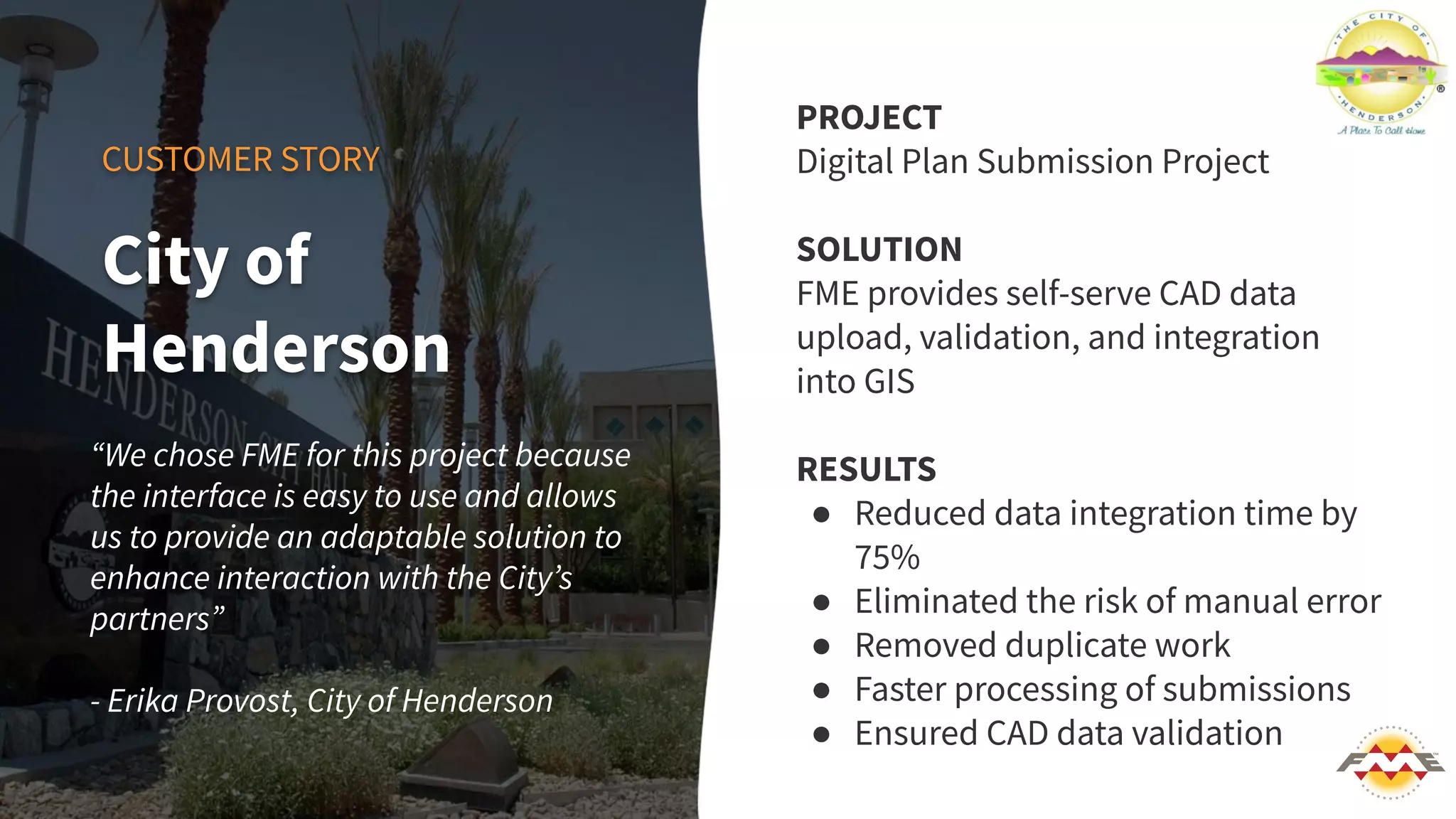 CUSTOMER STORY
“We chose FME for this project because
the interface is easy to use and allows
us to provide an adaptable solution to
enhance interaction with the Cityʼs
partners”
- Erika Provost, City of Henderson
PROJECT
Digital Plan Submission Project
SOLUTION
FME provides self-serve CAD data
upload, validation, and integration
into GIS
RESULTS
● Reduced data integration time by
75%
● Eliminated the risk of manual error
● Removed duplicate work
● Faster processing of submissions
● Ensured CAD data validation
City of
Henderson
 