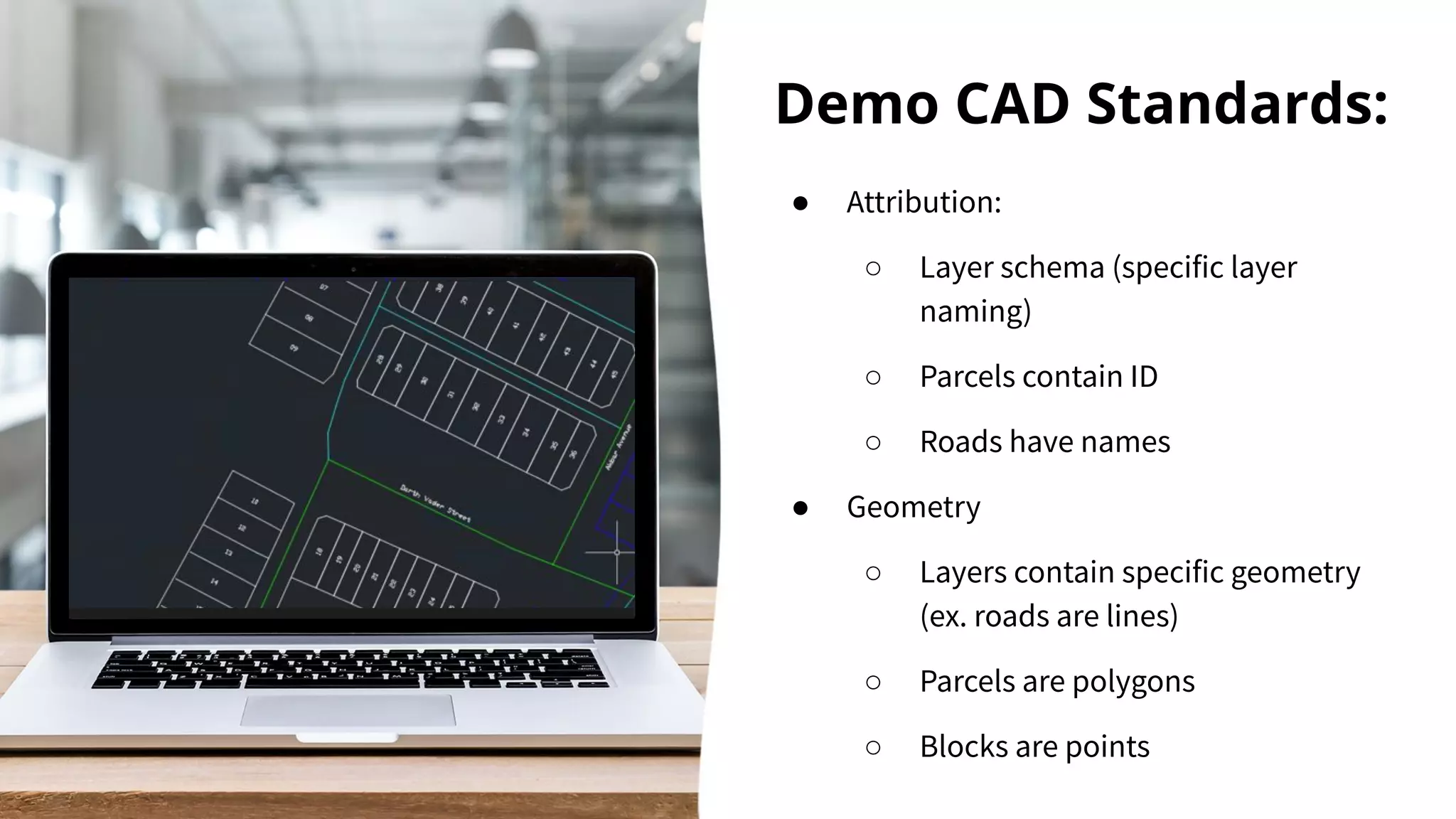 Demo CAD Standards:
● Attribution:
○ Layer schema (specific layer
naming)
○ Parcels contain ID
○ Roads have names
● Geometry
○ Layers contain specific geometry
(ex. roads are lines)
○ Parcels are polygons
○ Blocks are points
 
