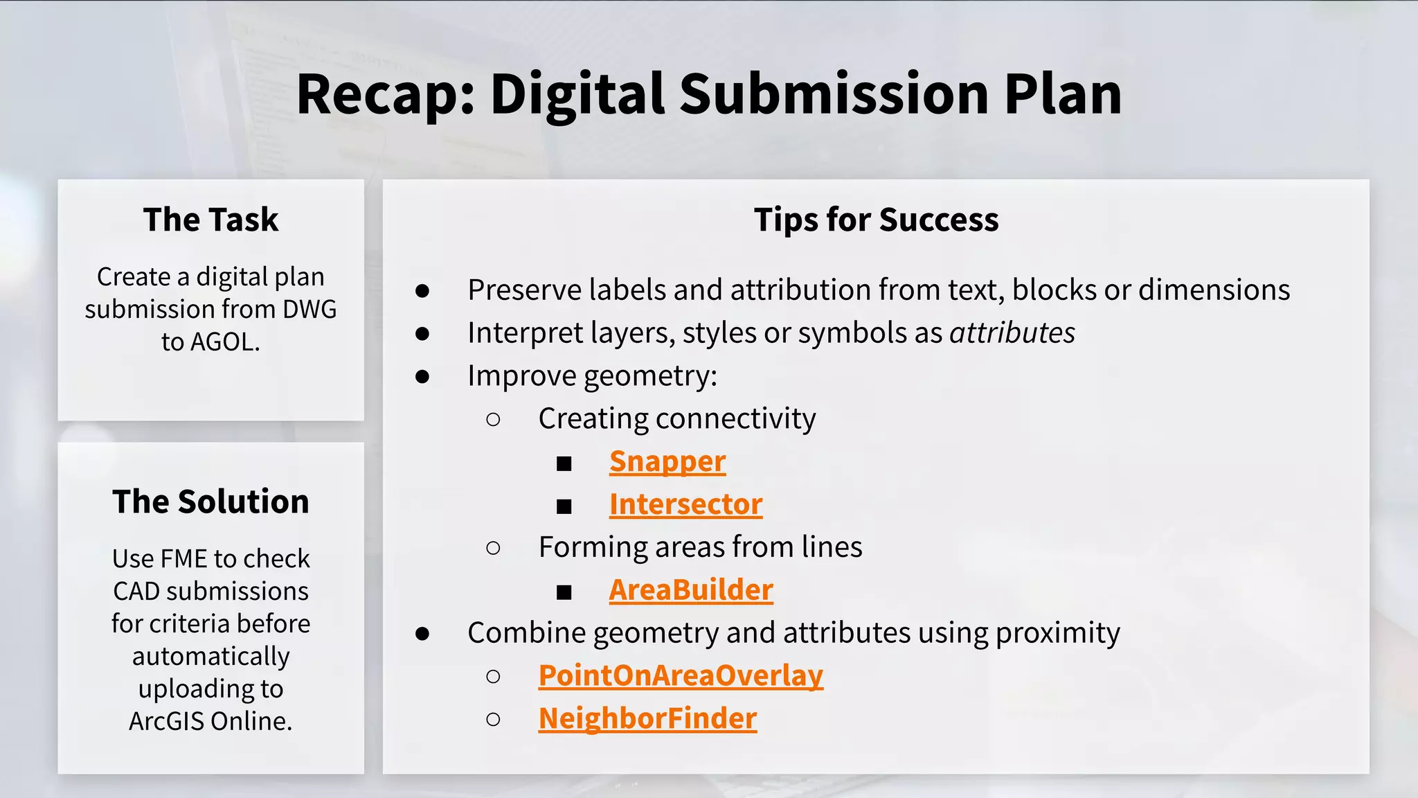 Recap: Digital Submission Plan
The Task
Create a digital plan
submission from DWG
to AGOL.
Tips for Success
The Solution
Use FME to check
CAD submissions
for criteria before
automatically
uploading to
ArcGIS Online.
● Preserve labels and attribution from text, blocks or dimensions
● Interpret layers, styles or symbols as attributes
● Improve geometry:
○ Creating connectivity
■ Snapper
■ Intersector
○ Forming areas from lines
■ AreaBuilder
● Combine geometry and attributes using proximity
○ PointOnAreaOverlay
○ NeighborFinder
 
