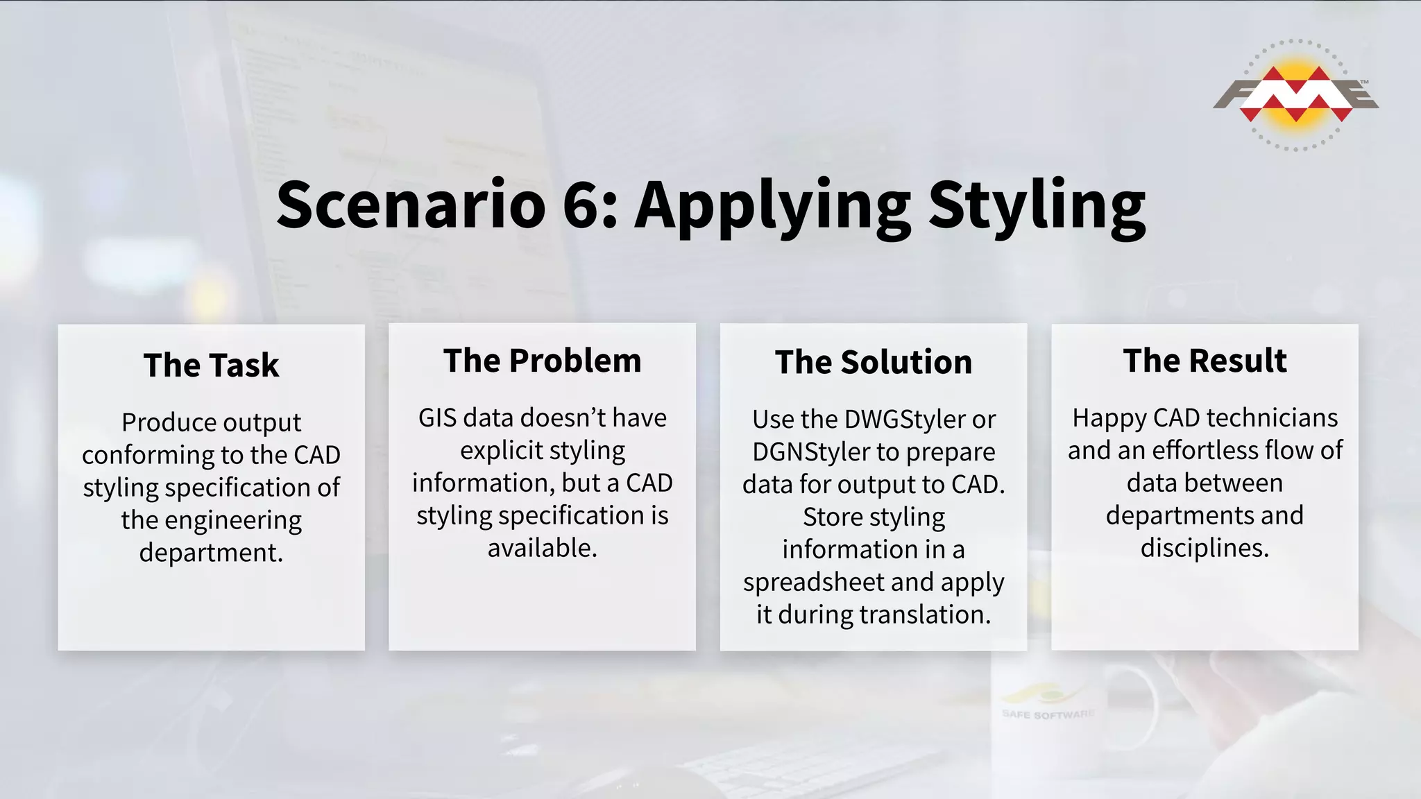 Scenario 6: Applying Styling
The Task
Produce output
conforming to the CAD
styling specification of
the engineering
department.
The Problem
GIS data doesnʼt have
explicit styling
information, but a CAD
styling specification is
available.
The Solution
Use the DWGStyler or
DGNStyler to prepare
data for output to CAD.
Store styling
information in a
spreadsheet and apply
it during translation.
The Result
Happy CAD technicians
and an eﬀortless flow of
data between
departments and
disciplines.
 