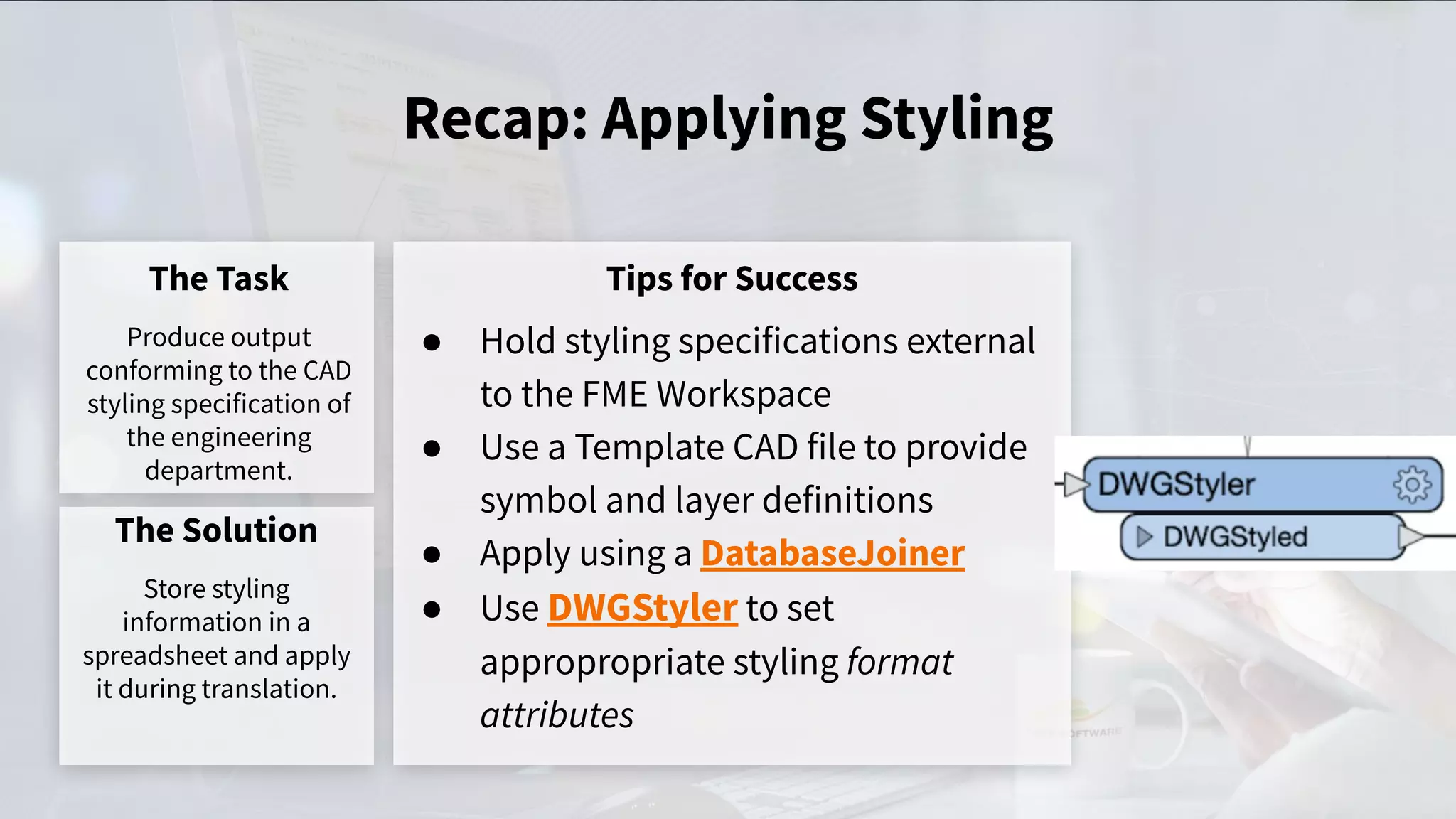 Recap: Applying Styling
The Task
Produce output
conforming to the CAD
styling specification of
the engineering
department.
Tips for Success
● Hold styling specifications external
to the FME Workspace
● Use a Template CAD file to provide
symbol and layer definitions
● Apply using a DatabaseJoiner
● Use DWGStyler to set
appropropriate styling format
attributes
The Solution
Store styling
information in a
spreadsheet and apply
it during translation.
 