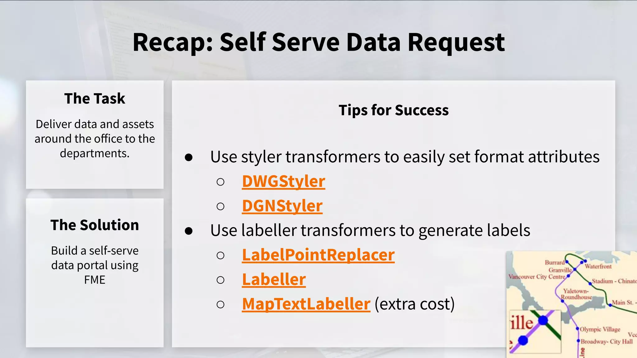 Recap: Self Serve Data Request
The Task
Deliver data and assets
around the oﬀice to the
departments.
Tips for Success
The Solution
Build a self-serve
data portal using
FME
● Use styler transformers to easily set format attributes
○ DWGStyler
○ DGNStyler
● Use labeller transformers to generate labels
○ LabelPointReplacer
○ Labeller
○ MapTextLabeller (extra cost)
 