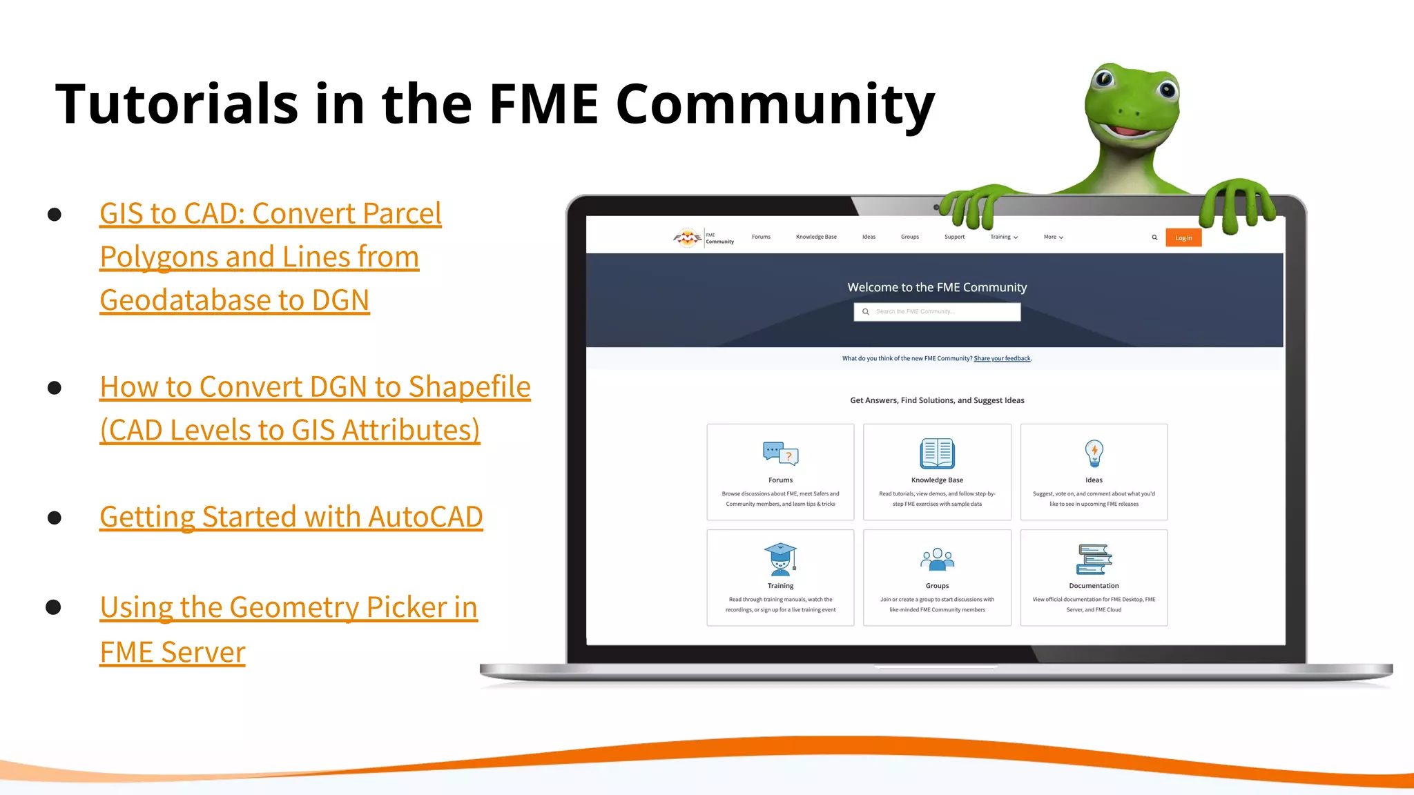 Tutorials in the FME Community
● GIS to CAD: Convert Parcel
Polygons and Lines from
Geodatabase to DGN
● How to Convert DGN to Shapefile
(CAD Levels to GIS Attributes)
● Getting Started with AutoCAD
● Using the Geometry Picker in
FME Server
 