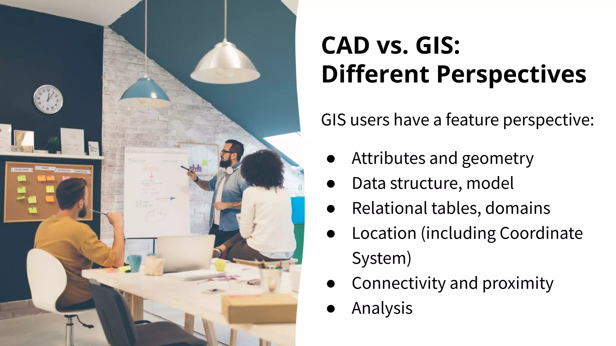 CAD vs. GIS:
Diﬀerent Perspectives
GIS users have a feature perspective:
● Attributes and geometry
● Data structure, model
● Relational tables, domains
● Location (including Coordinate
System)
● Connectivity and proximity
● Analysis
 