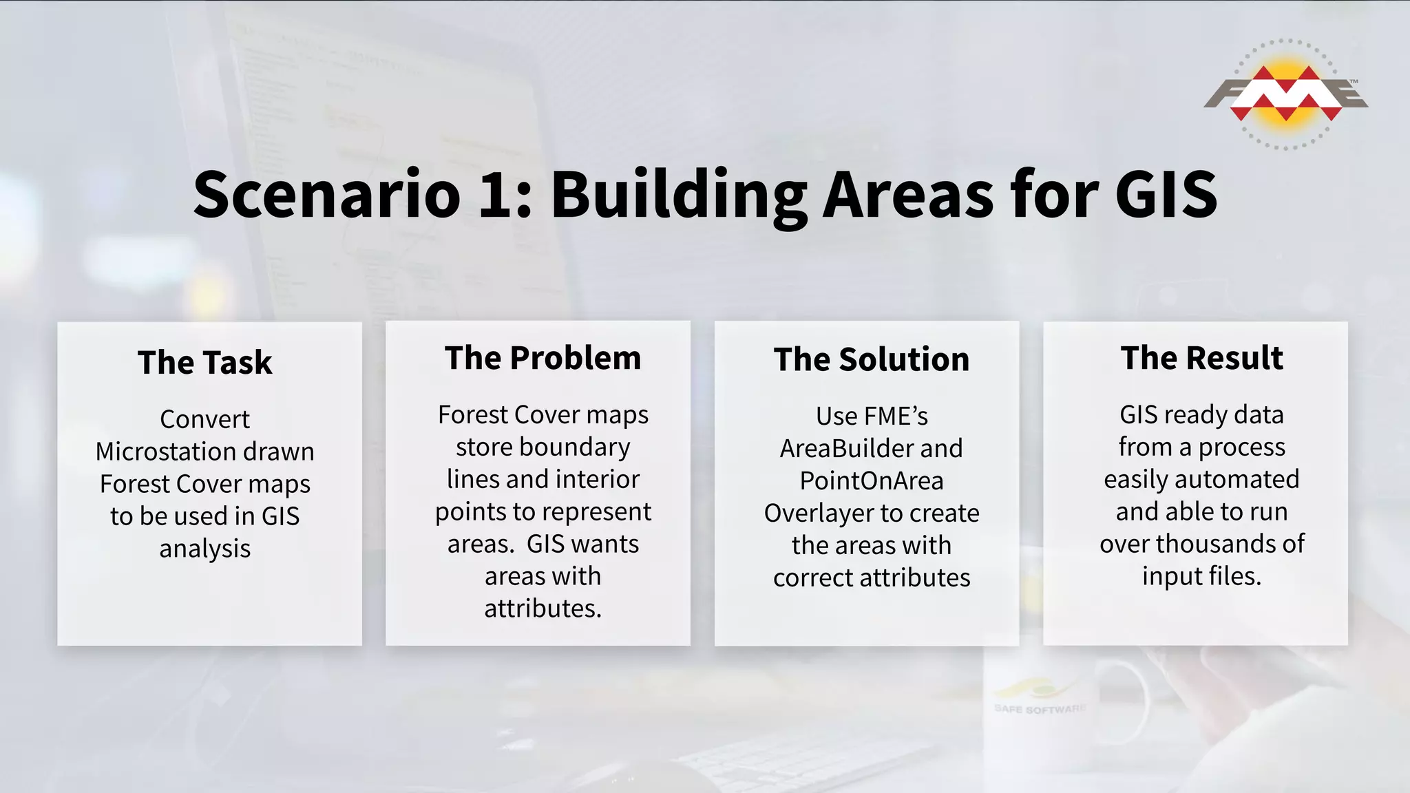 Scenario 1: Building Areas for GIS
The Task
Convert
Microstation drawn
Forest Cover maps
to be used in GIS
analysis
The Problem
Forest Cover maps
store boundary
lines and interior
points to represent
areas. GIS wants
areas with
attributes.
The Solution
Use FMEʼs
AreaBuilder and
PointOnArea
Overlayer to create
the areas with
correct attributes
The Result
GIS ready data
from a process
easily automated
and able to run
over thousands of
input files.
 