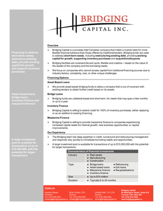 Overview
                           Ø    Bridging Capital is a privately held Canadian company that meets a market need for more
Financing to address            flexible financial solutions than those offered by traditional lenders. Bridging funds are used
short-term needs,               to address short-term needs, including restructuring existing debt, providing working
restructure existing            capital for growth, supporting inventory purchases and acquisitions/buyouts.
debt, provide working      Ø    Bridging facilities are covenant-lite and quick, flexible and creative – based on the value of
capital for growth,             the assets of the company and the borrowing needs.
and support inventory
                           Ø    We focus on companies who cannot access capital from traditional financing sources due to
purchases
                                industry factors, complexity, size, or other unique challenges.
                           Financing Options
                           Asset Based Loans
                           Ø    We provide asset-based bridging funds to allow a company that is out of covenant with
                                existing lenders to obtain further credit based on its assets.
Asset based loans,         Bridge Loans
bridge loans,              Ø    Bridging funds are collateral-based and short term, for needs that may span a few months
inventory finance and           or up to a year.
mezzanine finance
                           Inventory Finance
                           Ø    Bridging Capital is willing to extend credit for 100% of inventory purchases, either replacing
                                or as an addition to existing financing.
                           Mezzanine Finance
                           Ø    Bridging Capital is willing to provide mezzanine finance to companies experiencing
                                increased capital needs for internal growth, new business opportunities, or capital
                                improvements.
                           Our Experience
                           Ø    The Bridging team has deep expertise in credit, turnaround and restructuring management
A large investment              and responds very quickly to immediate borrowing needs and opportunities.
pool is available for
                           Ø    A large investment pool is available for transactions of up to $15,000,000 with the potential
transactions of up to           for larger transactions.
$15,000,000, with the
potential for larger                             Characteristics of Potential Investments
transactions                                     Industry         ● Real estate
                                                                  ● Manufacturing
                                                                  ● Construction
                                                 Type             ● Bridge loans         ● Refinancing
                                                                  ● Asset based loans    ● Exit loans
                                                                  ● Mezzanine finance ● Recapitalizations
                                                                  ● Inventory finance
                                                     Size               ● Up to $15 million
                                                     Duration           ● Typically 6 to 24 months


                        Contact us:
                                                                                                            Bridging Capital
                        Natasha Sharpe               Brian Champ, CFA            Graham Marr, CA, CFA       95 Wellington Street | Suite 915
                        President                    Director                    Director                   Toronto | ON | M5J 2N7
                        Tel: (416) 909-0301          Tel: (416) 906-0394         Tel: (416) 906-0395        Tel: (416) 633-7902
                        nsharpe@bridgingcapital.ca   bchamp@bridgingcapital.ca   gmarr@bridgingcapital.ca   www.bridgingcapital.ca
 