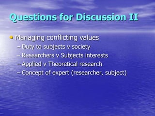 Questions for Discussion II

• Managing conflicting values
  – Duty to subjects v society
  – Researchers v Subjects inter...