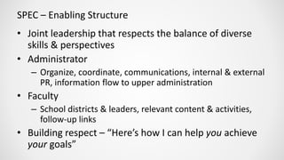 SPEC – Enabling Structure
• Joint leadership that respects the balance of diverse
skills & perspectives
• Administrator
– Organize, coordinate, communications, internal & external
PR, information flow to upper administration
• Faculty
– School districts & leaders, relevant content & activities,
follow-up links
• Building respect – “Here’s how I can help you achieve
your goals”
 