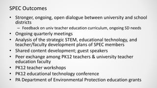 SPEC Outcomes
• Stronger, ongoing, open dialogue between university and school
districts
– Feedback on univ teacher education curriculum, ongoing SD needs
• Ongoing quarterly meetings
• Analysis of the strategic STEM, educational technology, and
teacher/faculty development plans of SPEC members
• Shared content development; guest speakers
• Peer exchange among PK12 teachers & university teacher
education faculty
• PK12 teacher workshops
• PK12 educational technology conference
• PA Department of Environmental Protection education grants
 