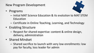 New Program Development
• Programs
– Initial MAT Science Education & its evolution to MAT STEM
Education
– Certificate in Online Teaching, Learning, and Technology
• Enabling Structure
– Respect for shared expertise: content & online design,
delivery, administration
• Shared Mindset
– Shared sacrifice to launch with very low enrollments: low
pay for faculty, loss leader for admin
 