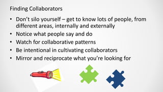 Finding Collaborators
• Don’t silo yourself – get to know lots of people, from
different areas, internally and externally
• Notice what people say and do
• Watch for collaborative patterns
• Be intentional in cultivating collaborators
• Mirror and reciprocate what you’re looking for
 