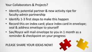 Your Collaborators & Projects?
• Identify potential partner & new activity ripe for
faculty-admin partnership
• Identify 1-3 first steps to make this happen
• Record this on index card; place index card in envelope;
seal & address envelope to yourself
• Sax/Royce will mail envelope to you in 1 month as a
reminder & checkpoint on your progress
PLEASE SHARE YOUR IDEAS NOW!
 