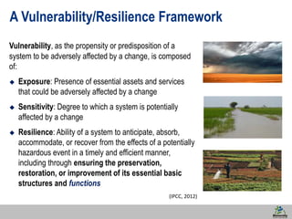 19 
A Vulnerability/Resilience Framework 
Vulnerability, as the propensity or predisposition of a 
system to be adversely affected by a change, is composed 
of: 
 Exposure: Presence of essential assets and services 
that could be adversely affected by a change 
 Sensitivity: Degree to which a system is potentially 
affected by a change 
 Resilience: Ability of a system to anticipate, absorb, 
accommodate, or recover from the effects of a potentially 
hazardous event in a timely and efficient manner, 
including through ensuring the preservation, 
restoration, or improvement of its essential basic 
structures and functions 
(IPCC, 2012) 
 