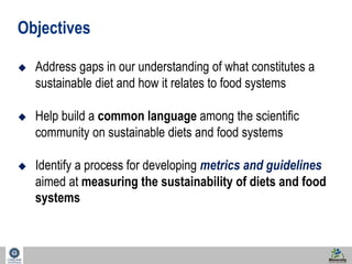 2 
Objectives 
 Address gaps in our understanding of what constitutes a 
sustainable diet and how it relates to food systems 
 Help build a common language among the scientific 
community on sustainable diets and food systems 
 Identify a process for developing metrics and guidelines 
aimed at measuring the sustainability of diets and food 
systems 
 