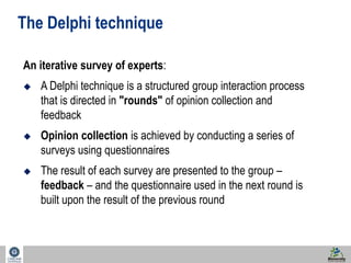 28 
The Delphi technique 
An iterative survey of experts: 
 A Delphi technique is a structured group interaction process 
that is directed in "rounds" of opinion collection and 
feedback 
 Opinion collection is achieved by conducting a series of 
surveys using questionnaires 
 The result of each survey are presented to the group – 
feedback – and the questionnaire used in the next round is 
built upon the result of the previous round 
 