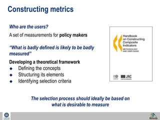 4 
Constructing metrics 
Who are the users? 
A set of measurements for policy makers 
“What is badly defined is likely to be badly 
measured” 
Developing a theoretical framework 
 Defining the concepts 
 Structuring its elements 
 Identifying selection criteria 
The selection process should ideally be based on 
what is desirable to measure 
 