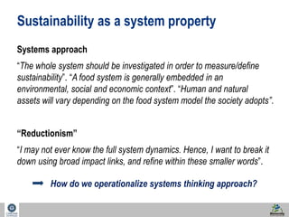 Sustainability as a system property 
Systems approach 
“The whole system should be investigated in order to measure/define 
sustainability”. “A food system is generally embedded in an 
environmental, social and economic context”. “Human and natural 
assets will vary depending on the food system model the society adopts”. 
45 
“Reductionism” 
“I may not ever know the full system dynamics. Hence, I want to break it 
down using broad impact links, and refine within these smaller words”. 
How do we operationalize systems thinking approach? 
 