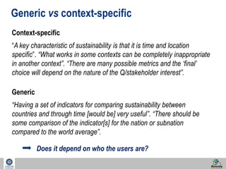 47 
Generic vs context-specific 
Context-specific 
“A key characteristic of sustainability is that it is time and location 
specific”. “What works in some contexts can be completely inappropriate 
in another context”. “There are many possible metrics and the ‘final’ 
choice will depend on the nature of the Q/stakeholder interest”. 
Generic 
“Having a set of indicators for comparing sustainability between 
countries and through time [would be] very useful”. “There should be 
some comparison of the indicator[s] for the nation or subnation 
compared to the world average”. 
Does it depend on who the users are? 
 