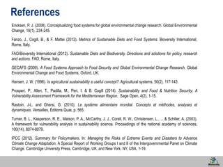 53 
References 
Ericksen, P. J. (2008). Conceptualizing food systems for global environmental change research. Global Environmental 
Change, 18(1), 234-245. 
Fanzo, J., Cogill, B., & F. Mattei (2012). Metrics of Sustainable Diets and Food Systems. Bioversity International, 
Rome, Italy. 
FAO/Bioversity International (2012). Sustainable Diets and Biodiversity. Directions and solutions for policy, research 
and actions. FAO, Rome, Italy. 
GECAFS (2009). A Food Systems Approach to Food Security and Global Environmental Change Research. Global 
Environmental Change and Food Systems, Oxford, UK. 
Hansen, J. W. (1996). Is agricultural sustainability a useful concept?. Agricultural systems, 50(2), 117-143. 
Prosperi, P., Allen, T., Padilla, M., Peri, I. & B. Cogill (2014). Sustainability and Food & Nutrition Security: A 
Vulnerability Assessment Framework for the Mediterranean Region. Sage Open, 4(2), 1-15. 
Rastoin, J-L. and Ghersi, G. (2010). Le système alimentaire mondial. Concepts et méthodes, analyses et 
dynamiques. Versailles, Éditions Quæ, p. 565. 
Turner, B. L., Kasperson, R. E., Matson, P. A., McCarthy, J. J., Corell, R. W., Christensen, L., ... & Schiller, A. (2003). 
A framework for vulnerability analysis in sustainability science. Proceedings of the national academy of sciences, 
100(14), 8074-8079. 
IPCC (2012). Summary for Policymakers. In: Managing the Risks of Extreme Events and Disasters to Advance 
Climate Change Adaptation. A Special Report of Working Groups I and II of the Intergovernmental Panel on Climate 
Change. Cambridge University Press, Cambridge, UK, and New York, NY, USA, 1-19. 

