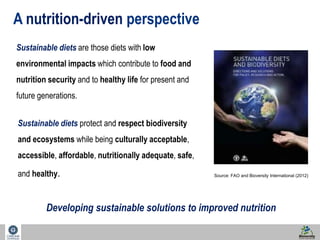 7 
A nutrition-driven perspective 
Sustainable diets are those diets with low 
environmental impacts which contribute to food and 
nutrition security and to healthy life for present and 
future generations. 
Source: FAO and Bioversity International (2012) 
Sustainable diets protect and respect biodiversity 
and ecosystems while being culturally acceptable, 
accessible, affordable, nutritionally adequate, safe, 
and healthy. 
Developing sustainable solutions to improved nutrition 
 