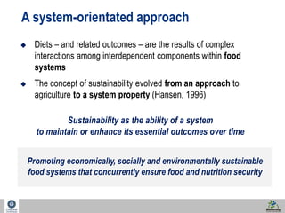 8 
A system-orientated approach 
 Diets – and related outcomes – are the results of complex 
interactions among interdependent components within food 
systems 
 The concept of sustainability evolved from an approach to 
agriculture to a system property (Hansen, 1996) 
Sustainability as the ability of a system 
to maintain or enhance its essential outcomes over time 
Promoting economically, socially and environmentally sustainable 
food systems that concurrently ensure food and nutrition security 
 