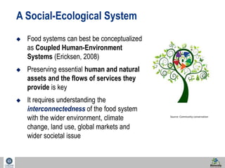 9 
A Social-Ecological System 
 Food systems can best be conceptualized 
as Coupled Human-Environment 
Systems (Ericksen, 2008) 
 Preserving essential human and natural 
assets and the flows of services they 
provide is key 
 It requires understanding the 
interconnectedness of the food system 
with the wider environment, climate 
change, land use, global markets and 
wider societal issue 
Source: Community conservation 
 