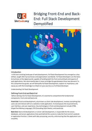 Bridging Front-End and Back-
End: Full Stack Development
Demystified
Introduction
In the ever-evolving landscape of web development, Full Stack Development has emerged as a key
skillset, sought after by businesses and organizations worldwide. Full Stack Developers are the Swiss
Army knives of the digital world, capable of handling both the front-end and back-end aspects of
web applications. But what exactly does it mean to bridge the gap between these two domains? In
this comprehensive guide, we will demystify Full Stack Development, explore its importance, and
equip you with the knowledge to embark on your journey as a Full Stack Developer.
Understanding Full Stack Development
Defining Front-End and Back-End
Before delving into Full Stack Development, it’s essential to comprehend the fundamental
components: front-end and back-end.
Front-End: Front-end development, also known as client-side development, involves everything that
users see and interact with on a website or web application. It encompasses the visual elements,
user interface, and user experience. Key technologies in front-end development include HTML
(HyperText Markup Language), CSS (Cascading Style Sheets), and JavaScript.
Back-End: Back-end development, or server-side development, is responsible for the server,
databases, and server applications that work behind the scenes to make the front-end of a website
or application function. It deals with data processing, security, and ensuring that the application runs
smoothly.
 