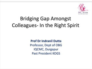 Bridging Gap Amongst
Colleagues- In the Right Spirit
Prof Dr Indranil Dutta
Professor, Dept of OBG
IQCMC, Durgapur
Past President KOGS
 