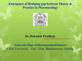 1
Emergence of Bridging gap between Theory &
Practice in Pharmacology
By
Dr. Debasish Pradhan,
M Pharm, PhD, DSc., MBA, FIC, PDF (USA)
University Dept. of Pharmaceutical Sciences
Utkal University, Vani Vihar, Bhubaneswar, Odisha
 