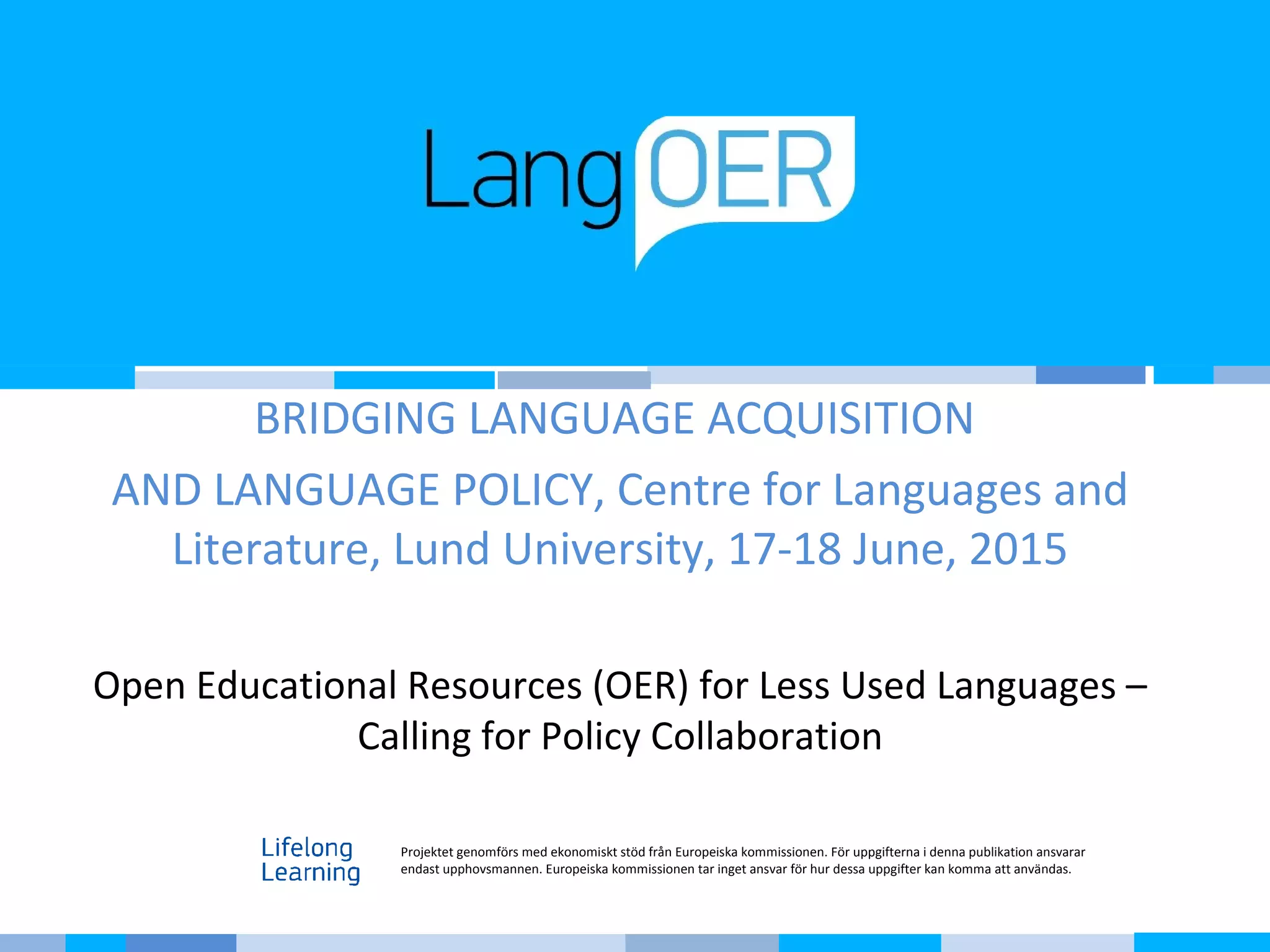 BRIDGING LANGUAGE ACQUISITION
AND LANGUAGE POLICY, Centre for Languages and
Literature, Lund University, 17-18 June, 2015
Open Educational Resources (OER) for Less Used Languages –
Calling for Policy Collaboration
Projektet genomförs med ekonomiskt stöd från Europeiska kommissionen. För uppgifterna i denna publikation ansvarar
endast upphovsmannen. Europeiska kommissionen tar inget ansvar för hur dessa uppgifter kan komma att användas.
 
