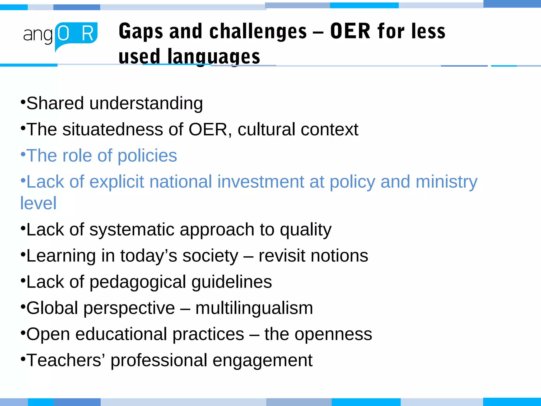 Gaps and challenges – OER for less
used languages
•Shared understanding
•The situatedness of OER, cultural context
•The role of policies
•Lack of explicit national investment at policy and ministry
level
•Lack of systematic approach to quality
•Learning in today’s society – revisit notions
•Lack of pedagogical guidelines
•Global perspective – multilingualism
•Open educational practices – the openness
•Teachers’ professional engagement
 