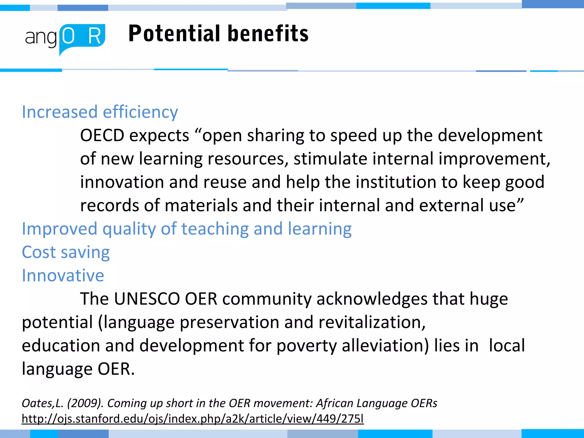 Potential benefits
Increased efficiency
OECD expects “open sharing to speed up the development
of new learning resources, stimulate internal improvement,
innovation and reuse and help the institution to keep good
records of materials and their internal and external use”
Improved quality of teaching and learning
Cost saving
Innovative
The UNESCO OER community acknowledges that huge
potential (language preservation and revitalization,
education and development for poverty alleviation) lies in local
language OER.
Oates,L. (2009). Coming up short in the OER movement: African Language OERs
http://ojs.stanford.edu/ojs/index.php/a2k/article/view/449/275l
 