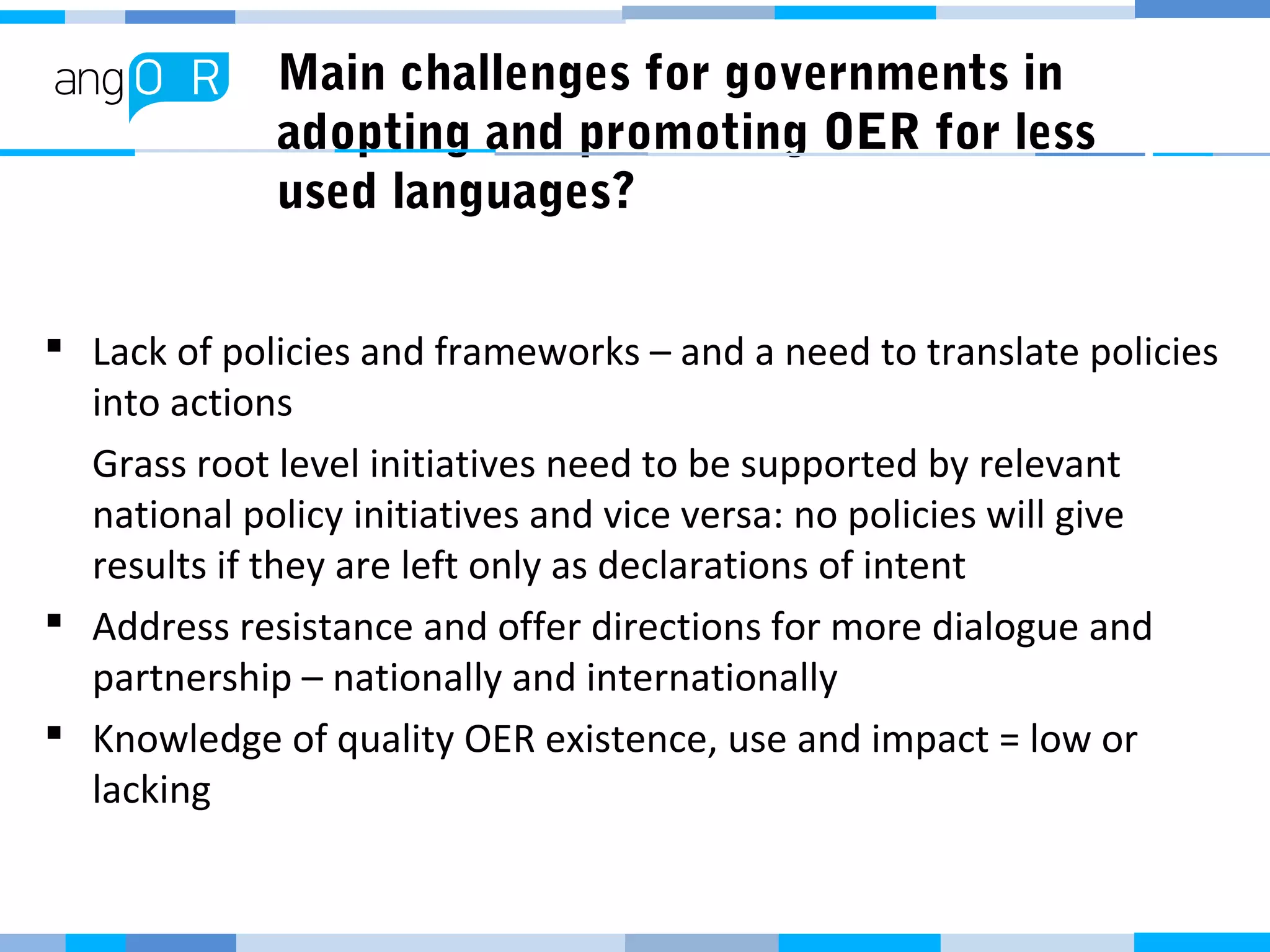 Main challenges for governments in
adopting and promoting OER for less
used languages?
 Lack of policies and frameworks – and a need to translate policies
into actions
Grass root level initiatives need to be supported by relevant
national policy initiatives and vice versa: no policies will give
results if they are left only as declarations of intent
 Address resistance and offer directions for more dialogue and
partnership – nationally and internationally
 Knowledge of quality OER existence, use and impact = low or
lacking
 