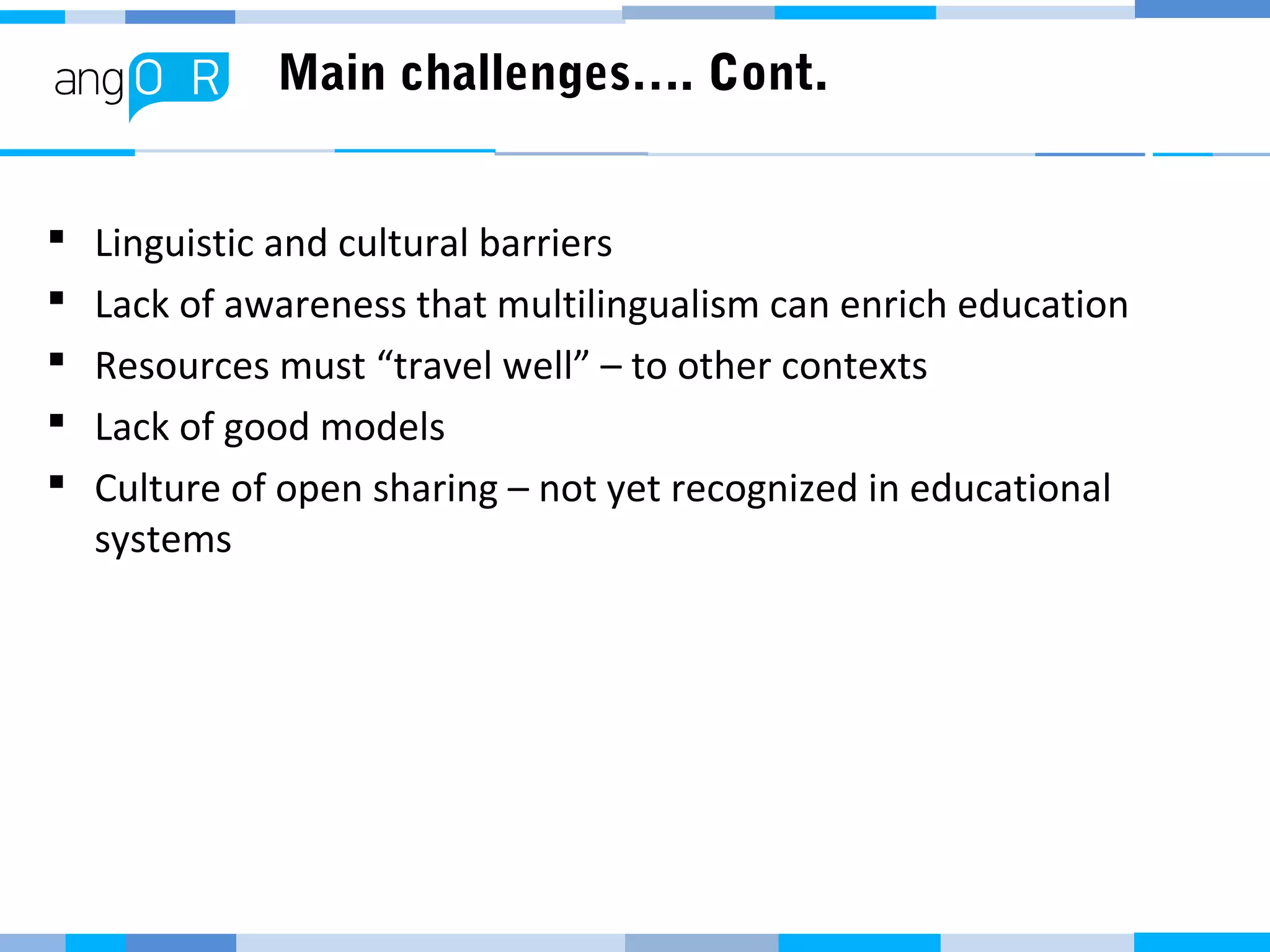 Main challenges…. Cont.
 Linguistic and cultural barriers
 Lack of awareness that multilingualism can enrich education
 Resources must “travel well” – to other contexts
 Lack of good models
 Culture of open sharing – not yet recognized in educational
systems
 