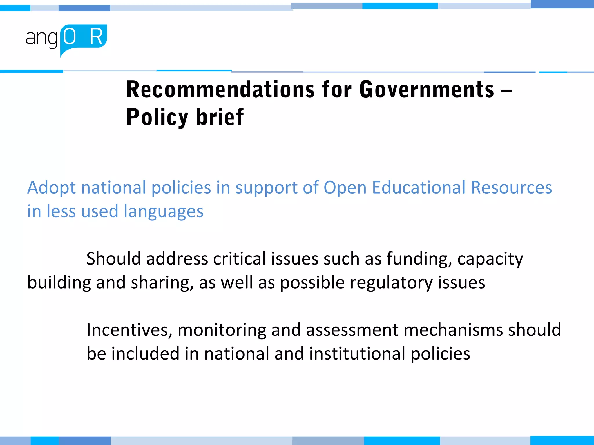 Recommendations for Governments –
Policy brief
Adopt national policies in support of Open Educational Resources
in less used languages
Should address critical issues such as funding, capacity
building and sharing, as well as possible regulatory issues
Incentives, monitoring and assessment mechanisms should
be included in national and institutional policies
 