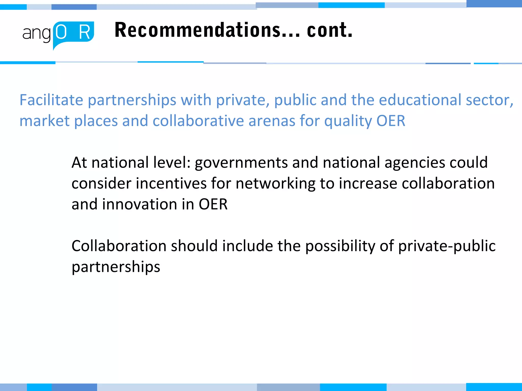 Recommendations… cont.
Facilitate partnerships with private, public and the educational sector,
market places and collaborative arenas for quality OER
At national level: governments and national agencies could
consider incentives for networking to increase collaboration
and innovation in OER
Collaboration should include the possibility of private-public
partnerships
 