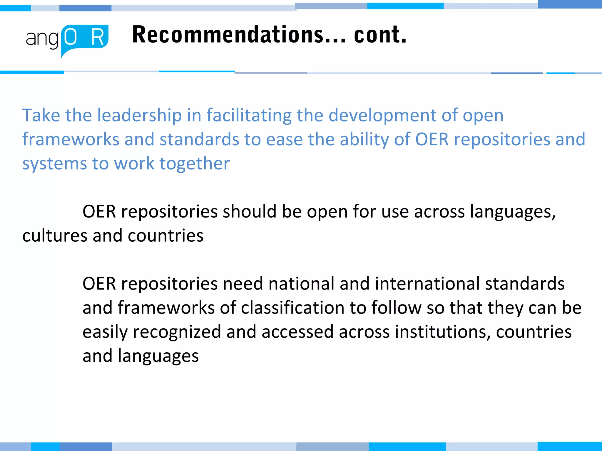 Recommendations… cont.
Take the leadership in facilitating the development of open
frameworks and standards to ease the ability of OER repositories and
systems to work together
OER repositories should be open for use across languages,
cultures and countries
OER repositories need national and international standards
and frameworks of classification to follow so that they can be
easily recognized and accessed across institutions, countries
and languages
 