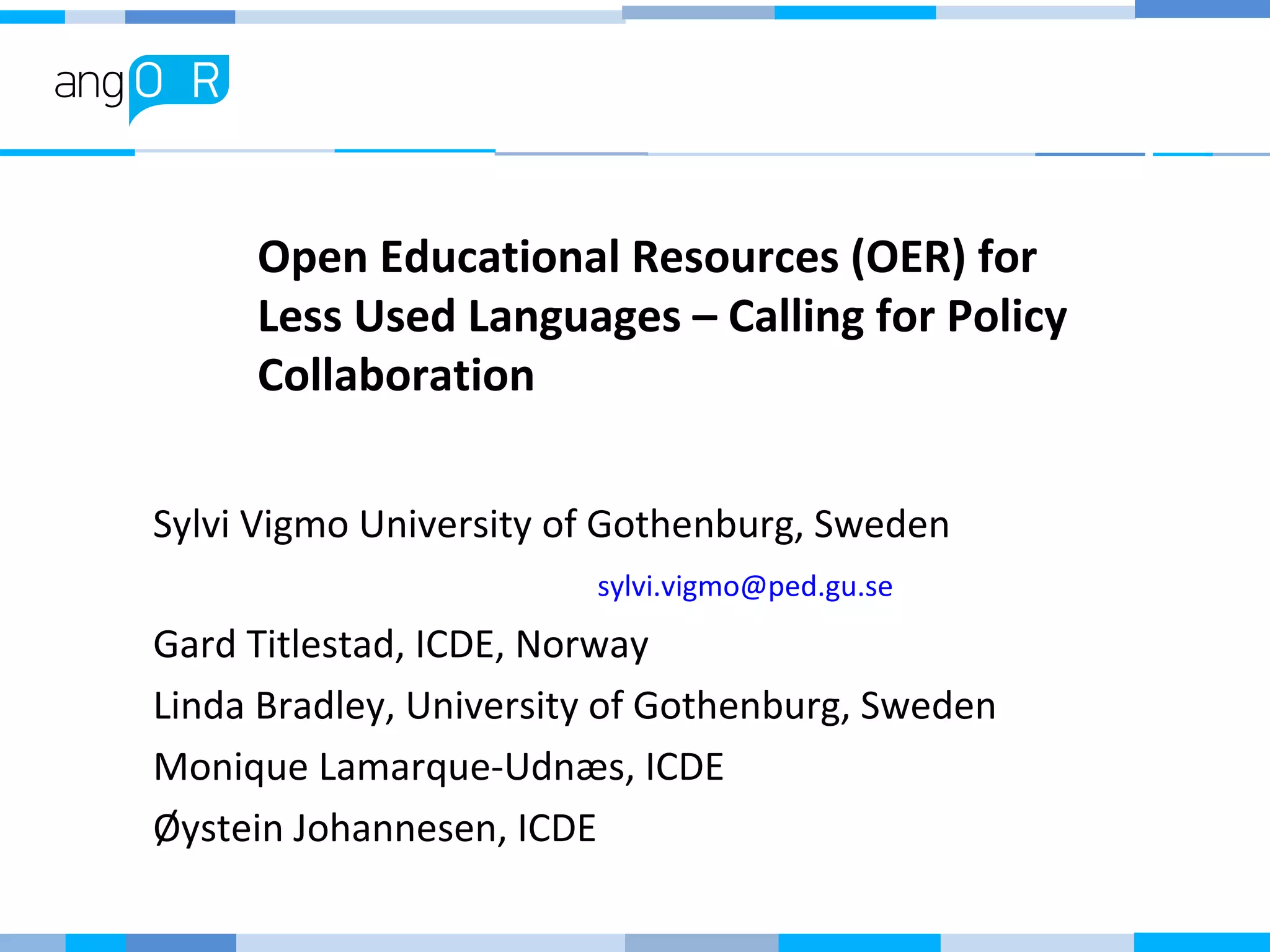 Open Educational Resources (OER) for
Less Used Languages – Calling for Policy
Collaboration
Sylvi Vigmo University of Gothenburg, Sweden
sylvi.vigmo@ped.gu.se
Gard Titlestad, ICDE, Norway
Linda Bradley, University of Gothenburg, Sweden
Monique Lamarque-Udnæs, ICDE
Øystein Johannesen, ICDE
 