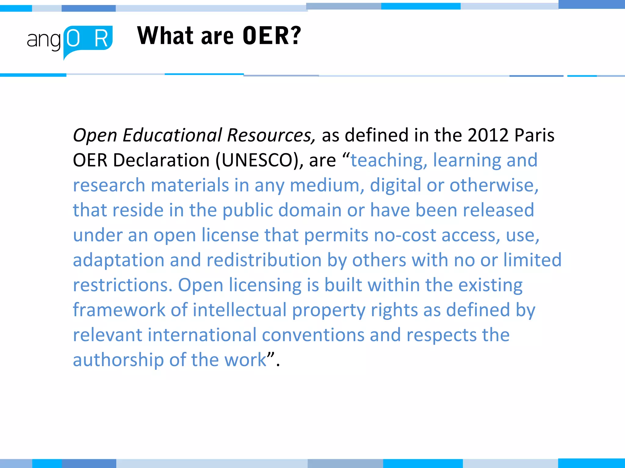 What are OER?
Open Educational Resources, as defined in the 2012 Paris
OER Declaration (UNESCO), are “teaching, learning and
research materials in any medium, digital or otherwise,
that reside in the public domain or have been released
under an open license that permits no-cost access, use,
adaptation and redistribution by others with no or limited
restrictions. Open licensing is built within the existing
framework of intellectual property rights as defined by
relevant international conventions and respects the
authorship of the work”.
 